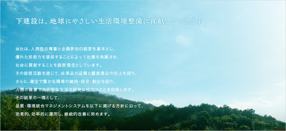 下建設は、地球にやさしい環境整備に貢献していきます。当社は、人間性の尊重と全員参加の経営を基本とし、優れた技術力を提供することによって社業を発展させ、社会に貢献することを経営理念としています。その経営活動を通じて、成果品の品質と顧客満足の向上を図り、さらに、健全で豊かな環境の維持･保全・創出を図り、人類の健康で文化的な生活の保持に役立つことを目指します。その結果の一環として、品質・環境統合マネジメントシステムを以下に掲げる方針に沿って、効果的、効率的に運用し、継続的改善に努めます。